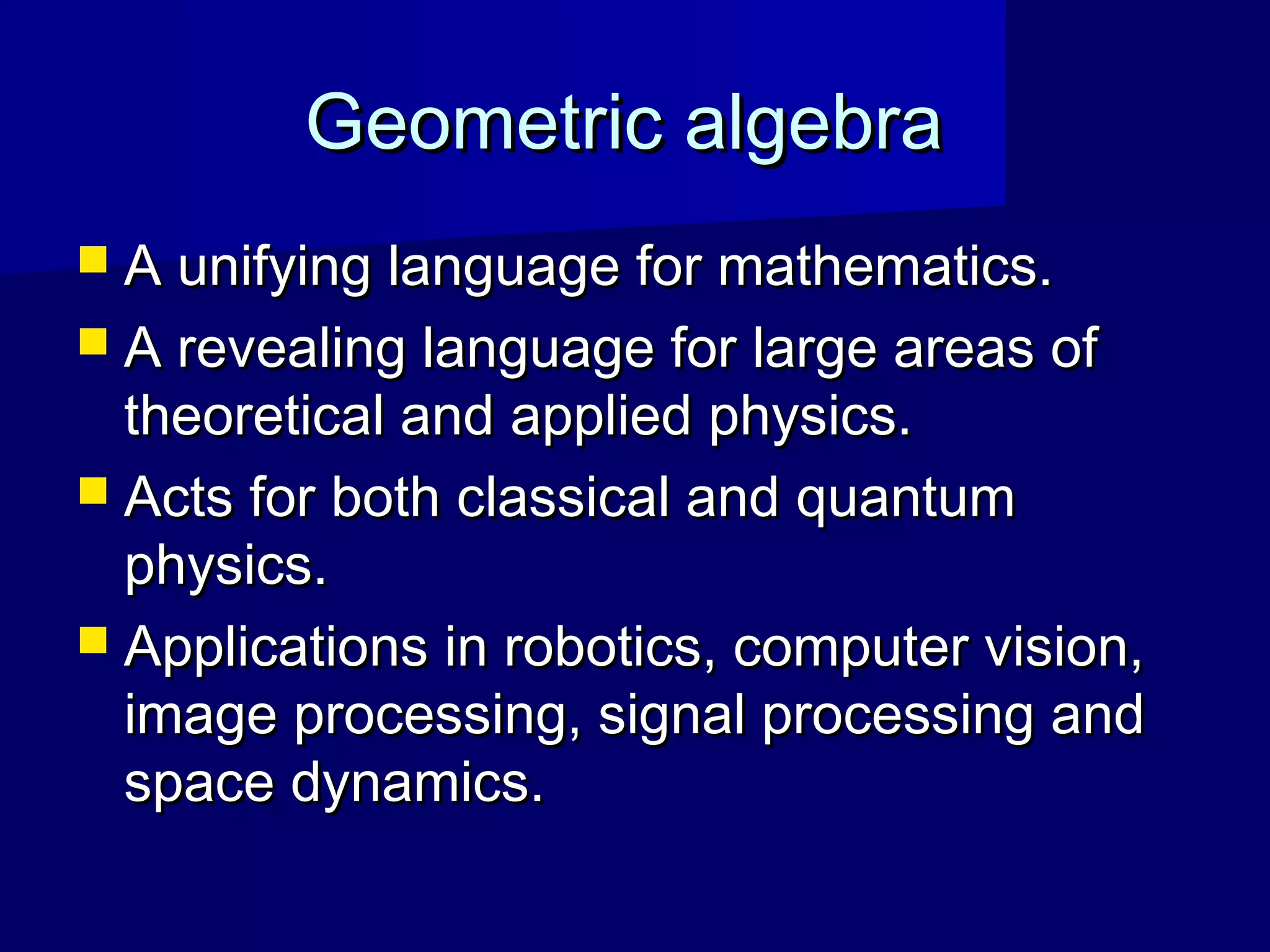 Geometric algebraGeometric algebra
 A unifying language for mathematics.A unifying language for mathematics.
 A revealing language for large areas ofA revealing language for large areas of
theoretical and applied physics.theoretical and applied physics.
 Acts for both classical and quantumActs for both classical and quantum
physics.physics.
 Applications in robotics, computer vision,Applications in robotics, computer vision,
image processing, signal processing andimage processing, signal processing and
space dynamics.space dynamics.
 