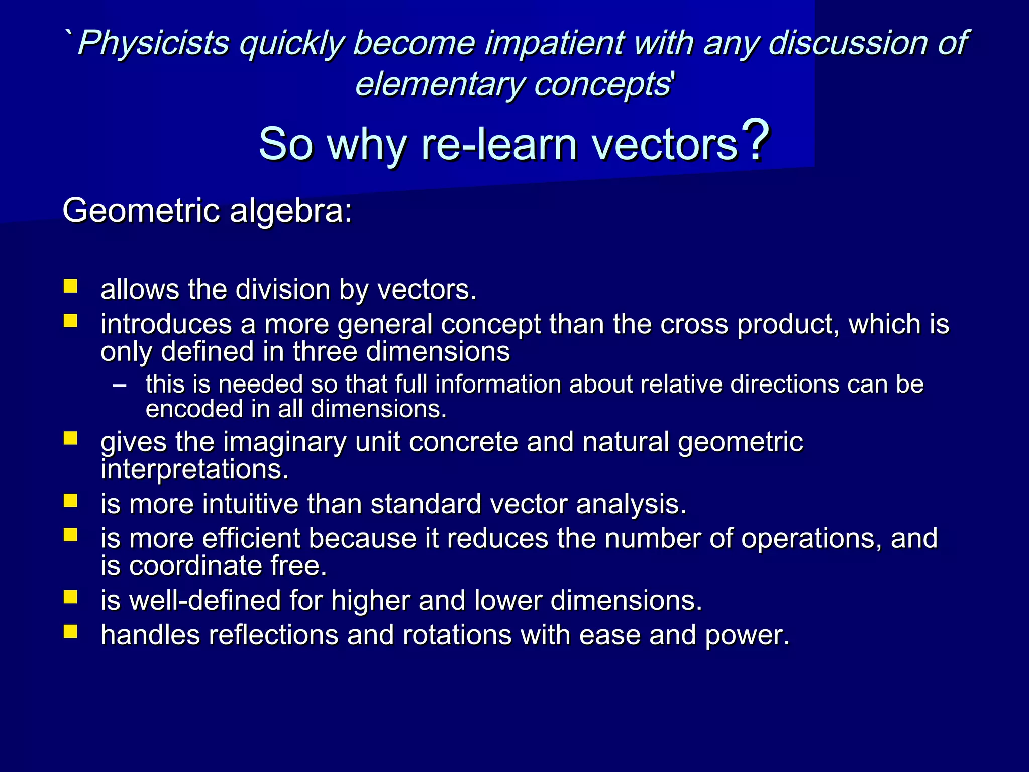 ``Physicists quickly become impatient with any discussion ofPhysicists quickly become impatient with any discussion of
elementary conceptselementary concepts''
So why re-learn vectorsSo why re-learn vectors??
Geometric algebra:Geometric algebra:
 allows the division by vectors.allows the division by vectors.
 introduces a more general concept than the cross product, which isintroduces a more general concept than the cross product, which is
only defined in three dimensionsonly defined in three dimensions
– this is needed so that full information about relative directions can bethis is needed so that full information about relative directions can be
encoded in all dimensions.encoded in all dimensions.
 gives the imaginary unit concrete and natural geometricgives the imaginary unit concrete and natural geometric
interpretations.interpretations.
 is more intuitive than standard vector analysis.is more intuitive than standard vector analysis.
 is more efficient because it reduces the number of operations, andis more efficient because it reduces the number of operations, and
is coordinate free.is coordinate free.
 is well-defined for higher and lower dimensions.is well-defined for higher and lower dimensions.
 handles reflections and rotations with ease and power.handles reflections and rotations with ease and power.
 