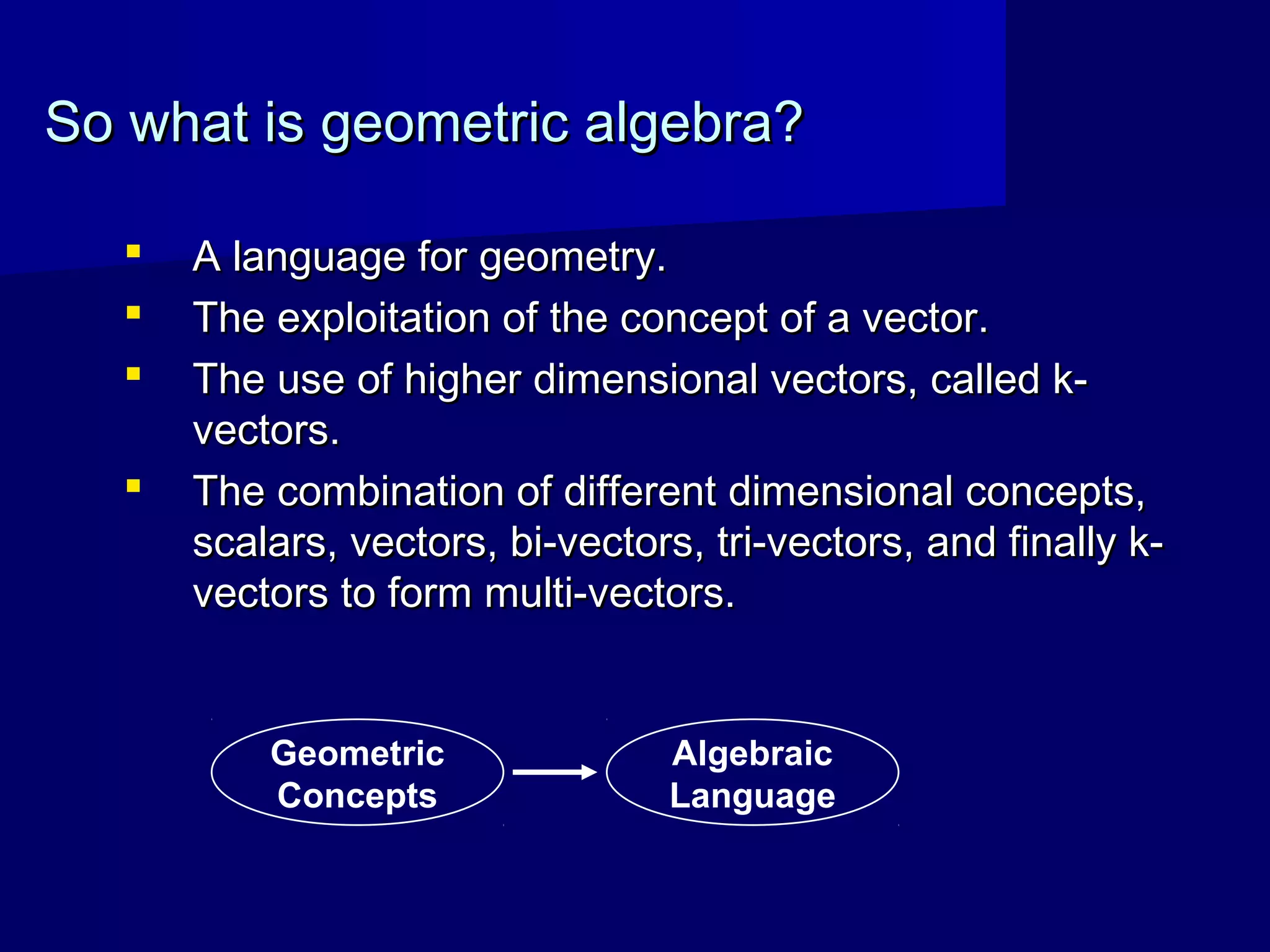 So what is geometric algebra?So what is geometric algebra?
 A language for geometry.A language for geometry.
 The exploitation of the concept of a vector.The exploitation of the concept of a vector.
 The use of higher dimensional vectors, called k-The use of higher dimensional vectors, called k-
vectors.vectors.
 The combination of different dimensional concepts,The combination of different dimensional concepts,
scalars, vectors, bi-vectors, tri-vectors, and finally k-scalars, vectors, bi-vectors, tri-vectors, and finally k-
vectors to form multi-vectors.vectors to form multi-vectors.
Geometric
Concepts
Algebraic
Language
 