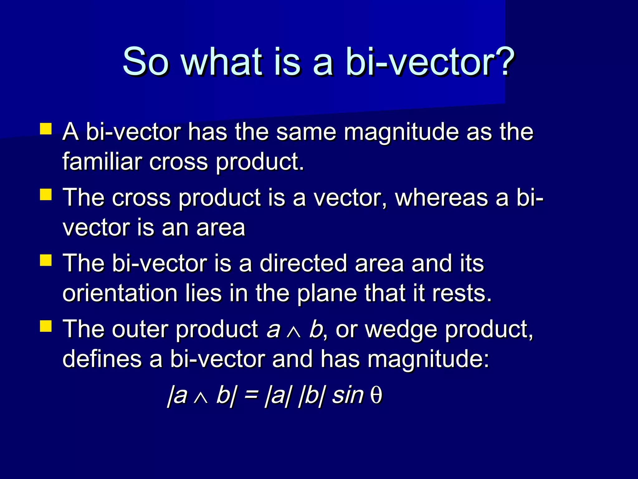 So what is a bi-vector?So what is a bi-vector?
 A bi-vector has the same magnitude as theA bi-vector has the same magnitude as the
familiar cross product.familiar cross product.
 The cross product is a vector, whereas a bi-The cross product is a vector, whereas a bi-
vector is an areavector is an area
 The bi-vector is a directed area and itsThe bi-vector is a directed area and its
orientation lies in the plane that it rests.orientation lies in the plane that it rests.
 The outer productThe outer product aa ∧∧ bb, or wedge product,, or wedge product,
defines a bi-vector and has magnitude:defines a bi-vector and has magnitude:
|a|a ∧∧ b| = |a| |b| sinb| = |a| |b| sin θθ
 
