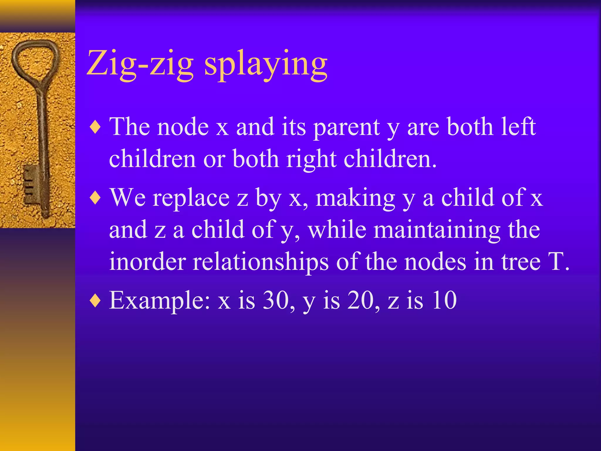 Zig-zig splaying
♦ The node x and its parent y are both left
children or both right children.
♦ We replace z by x, making y a child of x
and z a child of y, while maintaining the
inorder relationships of the nodes in tree T.
♦ Example: x is 30, y is 20, z is 10
 