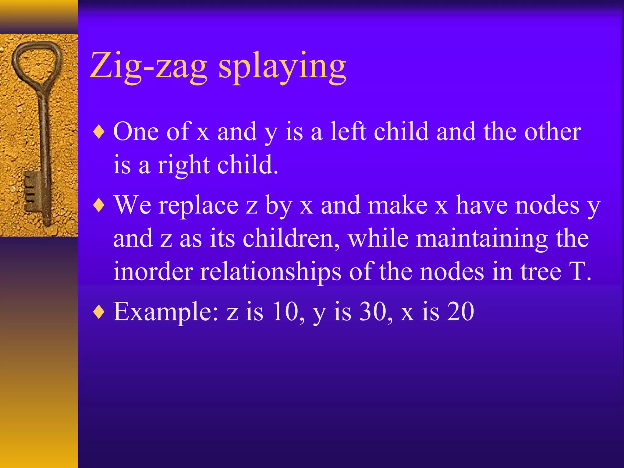 Zig-zag splaying
♦ One of x and y is a left child and the other
is a right child.
♦ We replace z by x and make x have nodes y
and z as its children, while maintaining the
inorder relationships of the nodes in tree T.
♦ Example: z is 10, y is 30, x is 20
 