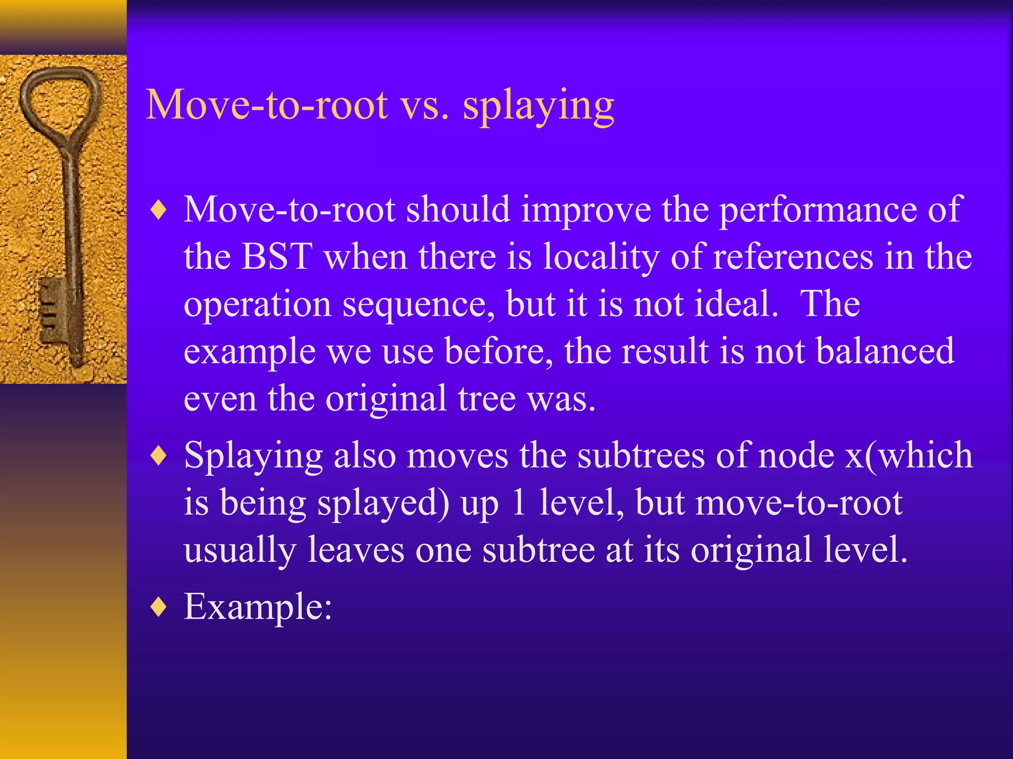 Move-to-root vs. splaying
♦ Move-to-root should improve the performance of
the BST when there is locality of references in the
operation sequence, but it is not ideal. The
example we use before, the result is not balanced
even the original tree was.
♦ Splaying also moves the subtrees of node x(which
is being splayed) up 1 level, but move-to-root
usually leaves one subtree at its original level.
♦ Example:
 