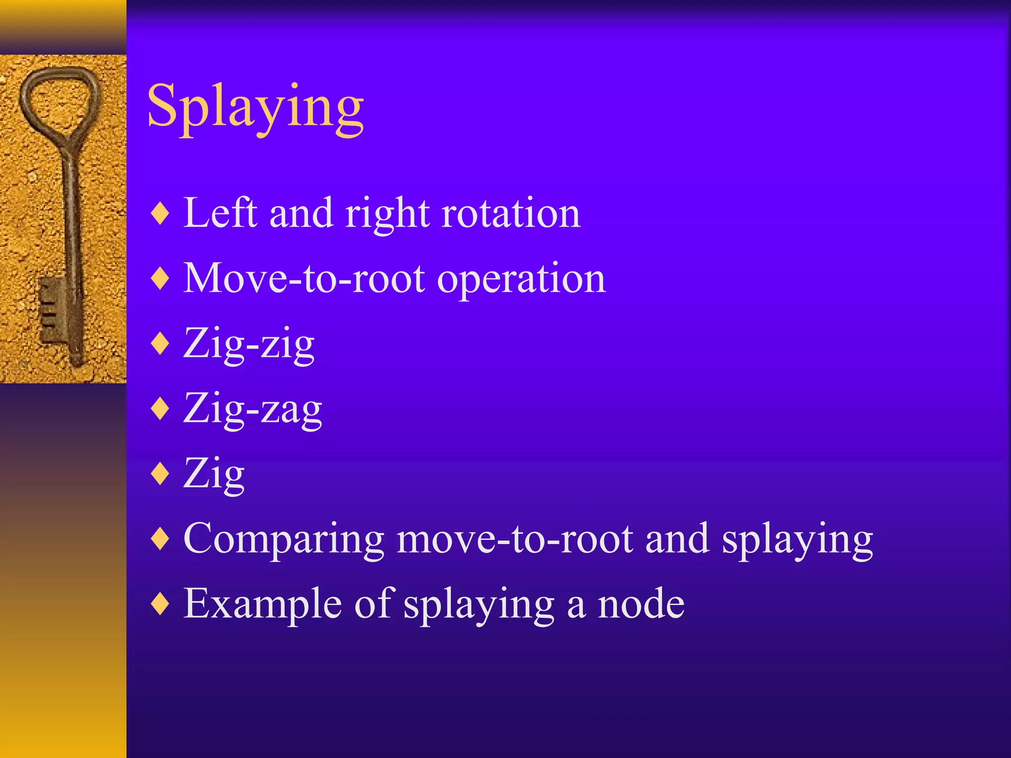 Splaying
♦ Left and right rotation
♦ Move-to-root operation
♦ Zig-zig
♦ Zig-zag
♦ Zig
♦ Comparing move-to-root and splaying
♦ Example of splaying a node
 
