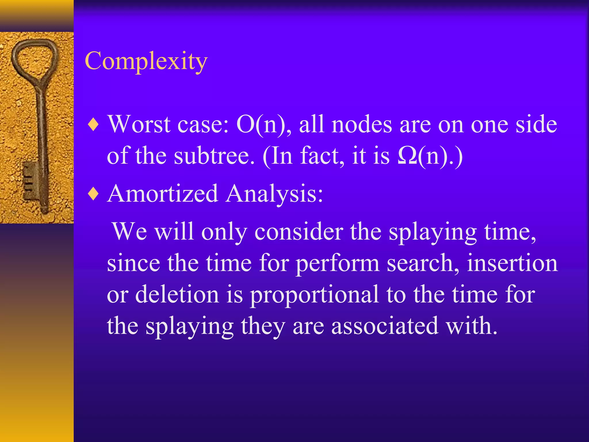 Complexity
♦ Worst case: O(n), all nodes are on one side
of the subtree. (In fact, it is Ω(n).)
♦ Amortized Analysis:
We will only consider the splaying time,
since the time for perform search, insertion
or deletion is proportional to the time for
the splaying they are associated with.
 