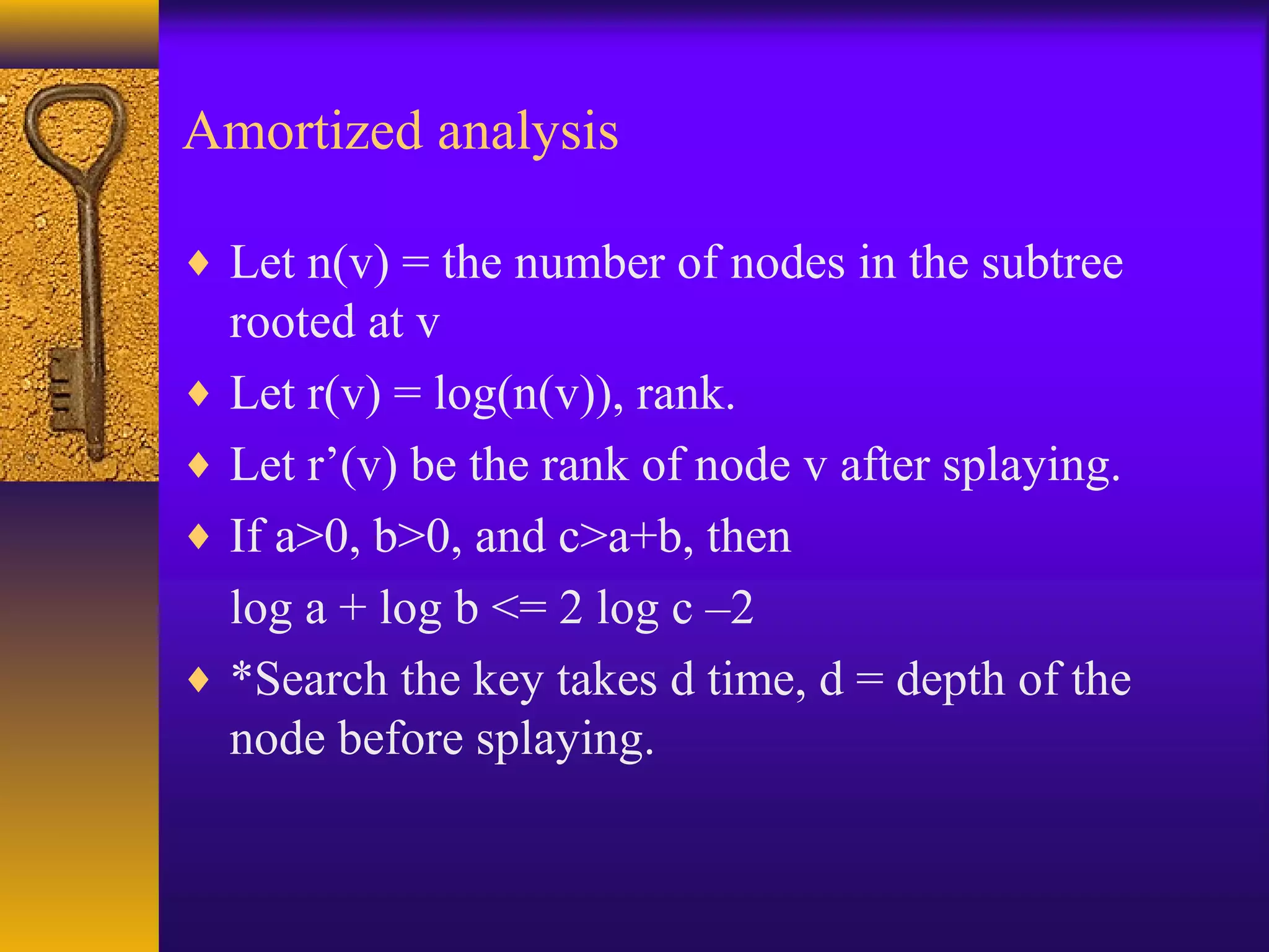 Amortized analysis
♦ Let n(v) = the number of nodes in the subtree
rooted at v
♦ Let r(v) = log(n(v)), rank.
♦ Let r’(v) be the rank of node v after splaying.
♦ If a>0, b>0, and c>a+b, then
log a + log b <= 2 log c –2
♦ *Search the key takes d time, d = depth of the
node before splaying.
 