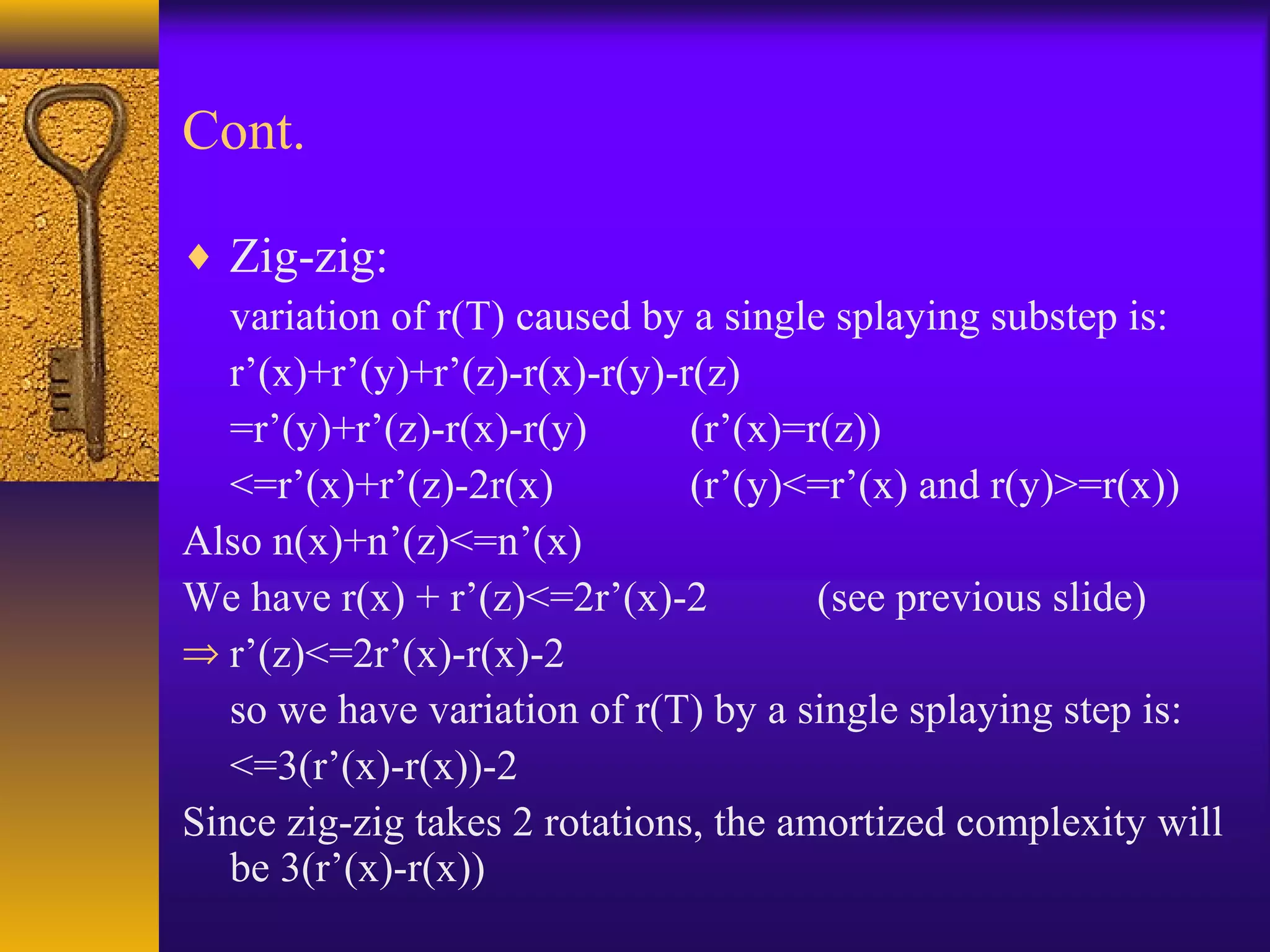 Cont.
♦ Zig-zig:
variation of r(T) caused by a single splaying substep is:
r’(x)+r’(y)+r’(z)-r(x)-r(y)-r(z)
=r’(y)+r’(z)-r(x)-r(y) (r’(x)=r(z))
<=r’(x)+r’(z)-2r(x) (r’(y)<=r’(x) and r(y)>=r(x))
Also n(x)+n’(z)<=n’(x)
We have r(x) + r’(z)<=2r’(x)-2 (see previous slide)
⇒ r’(z)<=2r’(x)-r(x)-2
so we have variation of r(T) by a single splaying step is:
<=3(r’(x)-r(x))-2
Since zig-zig takes 2 rotations, the amortized complexity will
be 3(r’(x)-r(x))
 