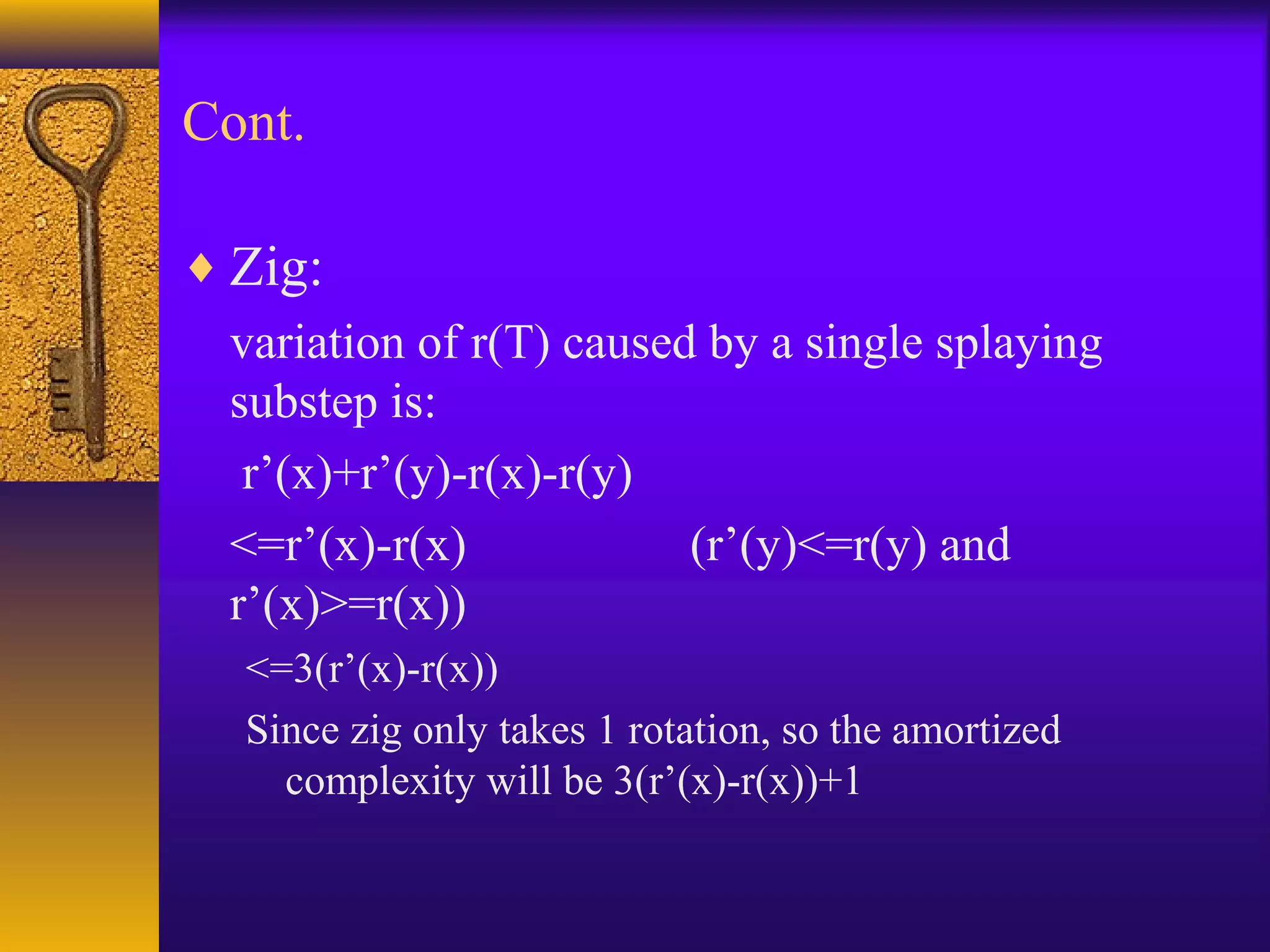 Cont.
♦ Zig:
variation of r(T) caused by a single splaying
substep is:
r’(x)+r’(y)-r(x)-r(y)
<=r’(x)-r(x) (r’(y)<=r(y) and
r’(x)>=r(x))
<=3(r’(x)-r(x))
Since zig only takes 1 rotation, so the amortized
complexity will be 3(r’(x)-r(x))+1
 
