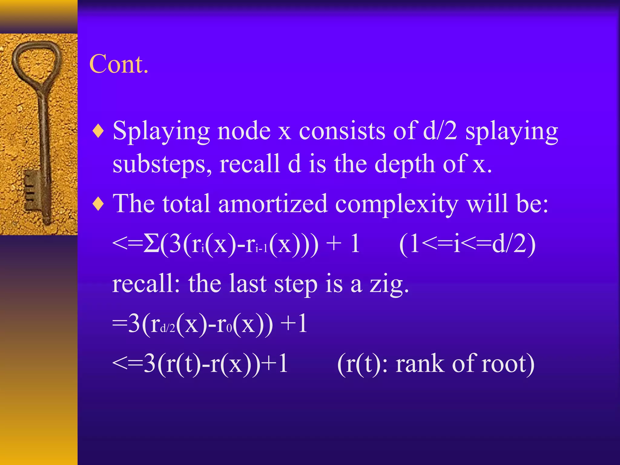 Cont.
♦ Splaying node x consists of d/2 splaying
substeps, recall d is the depth of x.
♦ The total amortized complexity will be:
<=Σ(3(ri(x)-ri-1(x))) + 1 (1<=i<=d/2)
recall: the last step is a zig.
=3(rd/2(x)-r0(x)) +1
<=3(r(t)-r(x))+1 (r(t): rank of root)
 