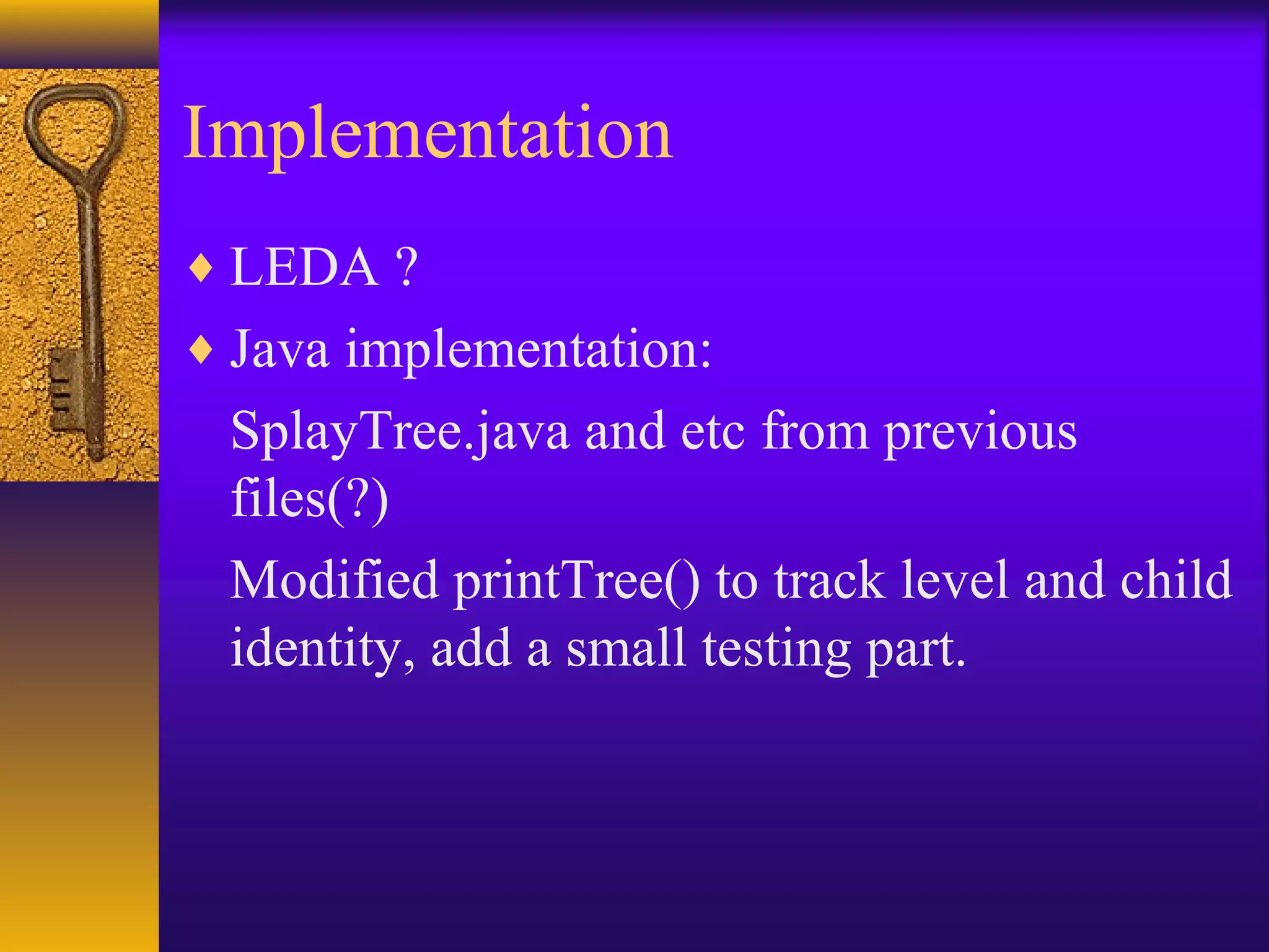 Implementation
♦ LEDA ?
♦ Java implementation:
SplayTree.java and etc from previous
files(?)
Modified printTree() to track level and child
identity, add a small testing part.
 