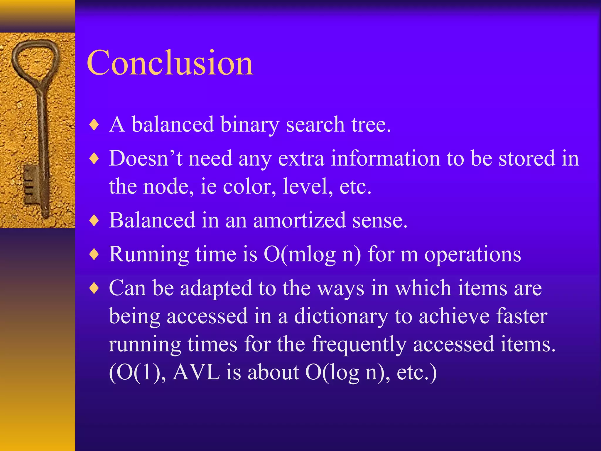 Conclusion
♦ A balanced binary search tree.
♦ Doesn’t need any extra information to be stored in
the node, ie color, level, etc.
♦ Balanced in an amortized sense.
♦ Running time is O(mlog n) for m operations
♦ Can be adapted to the ways in which items are
being accessed in a dictionary to achieve faster
running times for the frequently accessed items.
(O(1), AVL is about O(log n), etc.)
 