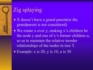 Zig splaying
♦ X doesn’t have a grand parent(or the
grandparent is not considered)
♦ We rotate x over y, making x’s children be
the node y and one of x’s former children u,
so as to maintain the relative inorder
relationships of the nodes in tree T.
♦ Example: x is 20, y is 10, u is 30
 