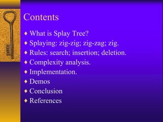 Contents
♦ What is Splay Tree?
♦ Splaying: zig-zig; zig-zag; zig.
♦ Rules: search; insertion; deletion.
♦ Complexity analysis.
♦ Implementation.
♦ Demos
♦ Conclusion
♦ References
 