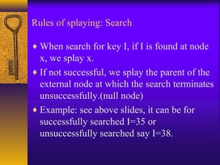 Rules of splaying: Search
♦ When search for key I, if I is found at node
x, we splay x.
♦ If not successful, we splay the parent of the
external node at which the search terminates
unsuccessfully.(null node)
♦ Example: see above slides, it can be for
successfully searched I=35 or
unsuccessfully searched say I=38.
 