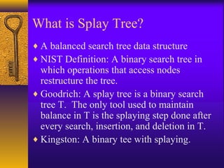 What is Splay Tree?
♦ A balanced search tree data structure
♦ NIST Definition: A binary search tree in
which operations that access nodes
restructure the tree.
♦ Goodrich: A splay tree is a binary search
tree T. The only tool used to maintain
balance in T is the splaying step done after
every search, insertion, and deletion in T.
♦ Kingston: A binary tee with splaying.
 