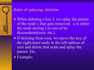 Rules of splaying: deletion
♦ When deleting a key I, we splay the parent
of the node x that gets removed. x is either
the node storing I or one of its
descendents(root, etc.).
♦ If deleting from root, we move the key of
the right-most node in the left subtree of
root and delete that node and splay the
parent. Etc.
♦ Example:
 