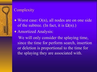 Complexity
♦ Worst case: O(n), all nodes are on one side
of the subtree. (In fact, it is Ω(n).)
♦ Amortized Analysis:
We will only consider the splaying time,
since the time for perform search, insertion
or deletion is proportional to the time for
the splaying they are associated with.
 