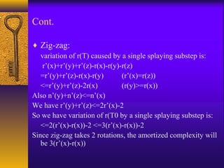 Cont.
♦ Zig-zag:
variation of r(T) caused by a single splaying substep is:
r’(x)+r’(y)+r’(z)-r(x)-r(y)-r(z)
=r’(y)+r’(z)-r(x)-r(y) (r’(x)=r(z))
<=r’(y)+r’(z)-2r(x) (r(y)>=r(x))
Also n’(y)+n’(z)<=n’(x)
We have r’(y)+r’(z)<=2r’(x)-2
So we have variation of r(T0 by a single splaying substep is:
<=2(r’(x)-r(x))-2 <=3(r’(x)-r(x))-2
Since zig-zag takes 2 rotations, the amortized complexity will
be 3(r’(x)-r(x))
 