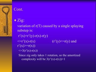 Cont.
♦ Zig:
variation of r(T) caused by a single splaying
substep is:
r’(x)+r’(y)-r(x)-r(y)
<=r’(x)-r(x) (r’(y)<=r(y) and
r’(x)>=r(x))
<=3(r’(x)-r(x))
Since zig only takes 1 rotation, so the amortized
complexity will be 3(r’(x)-r(x))+1
 
