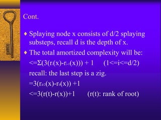 Cont.
♦ Splaying node x consists of d/2 splaying
substeps, recall d is the depth of x.
♦ The total amortized complexity will be:
<=Σ(3(ri(x)-ri-1(x))) + 1 (1<=i<=d/2)
recall: the last step is a zig.
=3(rd/2(x)-r0(x)) +1
<=3(r(t)-r(x))+1 (r(t): rank of root)
 