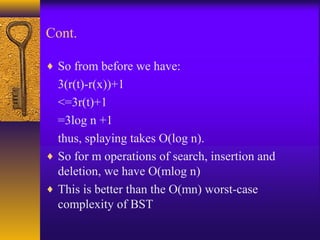 Cont.
♦ So from before we have:
3(r(t)-r(x))+1
<=3r(t)+1
=3log n +1
thus, splaying takes O(log n).
♦ So for m operations of search, insertion and
deletion, we have O(mlog n)
♦ This is better than the O(mn) worst-case
complexity of BST
 
