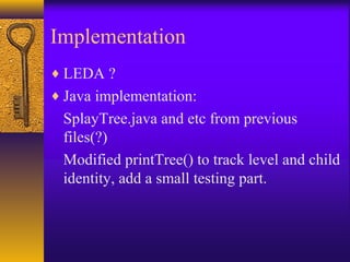 Implementation
♦ LEDA ?
♦ Java implementation:
SplayTree.java and etc from previous
files(?)
Modified printTree() to track level and child
identity, add a small testing part.
 