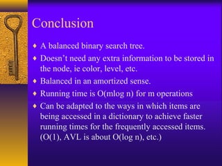 Conclusion
♦ A balanced binary search tree.
♦ Doesn’t need any extra information to be stored in
the node, ie color, level, etc.
♦ Balanced in an amortized sense.
♦ Running time is O(mlog n) for m operations
♦ Can be adapted to the ways in which items are
being accessed in a dictionary to achieve faster
running times for the frequently accessed items.
(O(1), AVL is about O(log n), etc.)
 