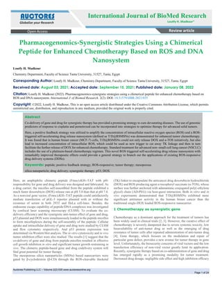 International J. of Biomed Research Copy rights @ Loutfy H. Madkour et.al
Auctores Publishing LLC – Volume 2(2)-035 www.auctoresonline.org
Page 1 of 24
Pharmacogenomics-Synergistic Strategies Using a Chimerical
Peptide for Enhanced Chemotherapy Based on ROS and DNA
Nanosystem
Loutfy H. Madkour
Chemistry Department, Faculty of Science Tanta University, 31527, Tanta, Egypt
Corresponding Author: Loutfy H. Madkour, Chemistry Department, Faculty of Science Tanta University, 31527, Tanta, Egypt
Received date: August 03, 2021; Accepted date: September 15, 2021; Published date: January 08, 2022
Citation: Loutfy H. Madkour (2022). Pharmacogenomics-synergistic strategies using a chimerical peptide for enhanced chemotherapy based on
ROS and DNA nanosystem. International J. of Biomed Research. 2(2): DOI: 10.31579/IJBR-2021/035
Copyright: ©2022, Loutfy H. Madkour, This is an open access article distributed under the Creative Commons Attribution License, which permits
unrestricted use, distribution, and reproduction in any medium, provided the original work is properly cited.
Abstract
Co-delivery of gene and drug for synergistic therapy has provided a promising strategy to cure devastating diseases. The use of genomic
predictors of response to cisplatin and pemetrexed can be incorporated into strategies to optimize therapy for advanced solid tumors.
Here, a positive feedback strategy was utilized to amplify the concentration of intracellular reactive oxygen species (ROS) and a ROS-
triggered self-accelerating drug release nanosystem (defined as T/D@RSMSNs) was demonstrated for enhanced tumor chemotherapy.
It was found that in human breast cancer (MCF-7) cells, T/D@RSMSNs could not only release DOX and a-TOS initiatively, but also
lead to increased concentration of intracellular ROS, which could be used as new trigger to cut away TK linkage and then in turn
facilitate the further release of DOX for enhanced chemotherapy. Standard treatment for advanced non–small-cell lung cancer (NSCLC)
includes the use of a platinum-based chemotherapy regimen. This novel ROS triggered self-accelerating drug release nanosystem with
remarkably improved therapeutic effects could provide a general strategy to branch out the applications of existing ROS-responsive
drug delivery systems (DDSs).
Keywords: peptide; positive feedback strategy; ROS-responsive; tumor therapy; mesoporous
silica nanoparticle; drug delivery; synergistic therapy; p53; DOX
Here, an amphiphilic chimeric peptide (Fmoc)2KH7-TAT with pH-
responsibility for gene and drug delivery was designed and fabricated. As
a drug carrier, the micelles self-assembled from the peptide exhibited a
much faster doxorubicin (DOX) release rate at pH 5.0 than that at pH 7.4.
As a nonviral gene vector, (Fmoc)2KH7-TAT peptide could satisfactorily
mediate transfection of pGL-3 reporter plasmid with or without the
existence of serum in both 293T and HeLa cell-lines. Besides, the
endosome escape capability of peptide/DNA complexes was investigated
by confocal laser scanning microscopy (CLSM). To evaluate the co-
delivery efficiency and the synergistic anti-tumor effect of gene and drug,
p53 plasmid and DOX were simultaneously loaded in the peptide micelles
to form micelleplexes during the self-assembly of the peptide. Cellular
uptake and intracellular delivery of gene and drug were studied by CLSM
and flow cytometry respectively. And p53 protein expression was
determined via Western blot analysis. The in vitro cytotoxicity and in vivo
tumor inhibition effect were also studied. The results [1] suggest that the
co-delivery of gene and drug from peptide micelles resulted in effective
cell growth inhibition in vitro and significant tumor growth restraining in
vivo. The chimeric peptide-based gene and drug codelivery system will
find great potential for tumor therapy.
The mesoporous silica nanoparticles (MSNs) based nanocarriers were
gated by β-cyclodextrin (β-CD) through the ROS-cleavable thioketal
(TK) linker to encapsulate the anticancer drug doxorubicin hydrochloride
(DOX) and ROS producing agent α-tocopheryl succinate (α-TOS), whose
surface was further anchored with adamantane conjugated poly(-ethylene
glycol) chain (AD-PEG) via host-guest interaction. Both in vitro and in
vivo experiments demonstrated that T/D@RSMSNs exhibited more
significant antitumor activity in the human breast cancer than the
traditional single-DOX loaded ROS-responsive nanocarrier.
1 Chemotherapy as synergistic gene
Chemotherapy as a dominant approach for the treatment of tumors has
been widely used in clinical trials [2, 3]. However, the curative effect of
chemotherapy is severely dampened due to severe systemic toxicity, low
bioavailability of anti-tumor drug as well as the emerging of drug
resistance of tumor cells after repeated administration of anti-tumor drug
[4]. Gene therapy, which focuses on the modulation and repair of
particular gene defect, provides a new avenue for tumor therapy in gene
level. Unfortunately, the biosecurity concerns of viral vectors and the low
transfection efficiency of non-viral vector greatly limit its application.
Recently, synergistic therapy based on co-administration of gene and drug
has emerged rapidly as a promising modality for tumor treatment.
Decreased drug dosage, negligible side effect and high inhibition efficacy
Open Access Review article
International Journal of BioMed Research
Loutfy H. Madkour*
AUCTORES
Globalize your Research
 