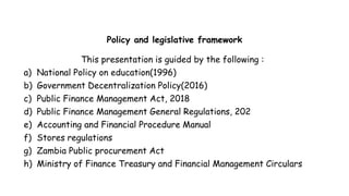 Policy and legislative framework
This presentation is guided by the following :
a) National Policy on education(1996)
b) Government Decentralization Policy(2016)
c) Public Finance Management Act, 2018
d) Public Finance Management General Regulations, 202
e) Accounting and Financial Procedure Manual
f) Stores regulations
g) Zambia Public procurement Act
h) Ministry of Finance Treasury and Financial Management Circulars
 