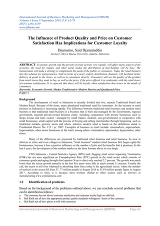 International Journal of Business Marketing and Management (IJBMM)
Volume 4 Issue 9 September 2019, P.P. 61-70
ISSN: 2456-4559
www.ijbmm.com
International Journal of Business Marketing and Management (IJBMM) Page 61
The Influence of Product Quality and Price on Customer
Satisfaction Has Implications for Customer Loyalty
Djumarno, Said Djamaluddin
Lecturer, Mercu Buana University, Jakarta, Indonesia
ABSTRACT: Economic growth and the growth of retail activity very rapidly, will affect many aspects of the
economy, the need for staples, and other needs makes the distribution of merchandise will be busy. The
businessman will make a strategy to complement the needs of the public or consumers. Today the retail business
into the solution for entrepreneurs, both in terms of a more orderly distribution channels, will facilitate better
delivery of goods to the stores, as well as to consumers directly. Consumers will see the quality of the product
from retail stores they want to buy, as well as the price, if the price offered is in conformity with the retail stores
of customer satisfaction. It is expected that there will be loyalty when satisfaction that arises in the minds of
consumers.
Keywords: Economic Growth, Market Tradisional to Modern Market and Qualityand Price
PART I
Background
The development of retail in Indonesia is actually divided into two, namely Traditional Retail and
Modern Retail. Because of the times, many abandoned traditional retail by consumers. So the increase in retail
business in Indonesia is increasing rapidly. The difference between traditional retail business and modern retail
business is that traditional retail business is a business that is built and managed by the Government, regional
government, regional private-owned business entity, including cooperation with private businesses such as
shops, kiosks and tents owned / managed by small traders, medium, non-governmental or cooperative with
small businesses, small capital with the process of buying and selling merchandise through bargaining. such as
traditional markets, grocery stores and others. whereas modern retail is based on the definitions stated in
Presidential Decree No. 112 / yr. 2007. Examples of business in retail include: minimarkets, supermarkets,
hypermarkets, other stores businesses in the retail, among others: minimarket, supermarket, hypermarket, other
stores.
Many of the differences are presented by traditional retail business and retail business. So now in
districts or cities and even villages in Indonesia, "retail business" modern retail business first began ogled the
businessmen, because it has a positive influence on the number of jobs and the benefits that it promises. In the
last 6 years, the development of the modern market in the three formats above is very haigh.
CNN Indonesia - Central Statistics Agency (BPS) said, flagging retail sector impacting Termination
(PHK) has not seen significant on Unemployment Rate (TPT) growth in the retail sector which consists of
consumer goods packaging through third quarter (Year to date) only reached 2.7 percent. The growth was much
lower than the sector growth annually in the last five years were able to reach around 11 percent. Usually the
call, the sector is still over whelmed in absorbing labor force today is the agricultural sector, where the number
of workers in the sector fell from 37, 77 million people in August 2016 to 35.93 million people figure in August
2017. According to Sairi, it is because most workers shifted to other sectors such as services or
manufacturing.www.cnnindonesia.com
1.2 Identification of problems
Based on the background of the problems outlined above, we can conclude several problems that
can be identified as follows:
a. The consumer has not shown customer satisfaction and customer loyalty high on ratih bali.
b. Bali Ratih not all have the appropriate product quality standards willingness / desire of the customer.
c. Bali Ratih not all have prices at will with customers.
 