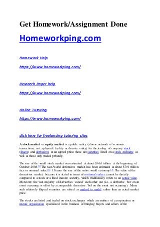 Get Homework/Assignment Done
Homeworkping.com
Homework Help
https://www.homeworkping.com/
Research Paper help
https://www.homeworkping.com/
Online Tutoring
https://www.homeworkping.com/
click here for freelancing tutoring sites
A stock market or equity market is a public entity (a loose network of economic
transactions, not a physical facility or discrete entity) for the trading of company stock
(shares) and derivatives at an agreed price; these are securities listed on a stock exchange as
well as those only traded privately.
The size of the world stock market was estimated at about $36.6 trillion at the beginning of
October 2008.[1] The total world derivatives market has been estimated at about $791 trillion
face or nominal value,[2] 11 times the size of the entire world economy.[3] The value of the
derivatives market, because it is stated in terms of notional values, cannot be directly
compared to a stock or a fixed income security, which traditionally refers to an actual value.
Moreover, the vast majority of derivatives 'cancel' each other out (i.e., a derivative 'bet' on an
event occurring is offset by a comparable derivative 'bet' on the event not occurring). Many
such relatively illiquid securities are valued as marked to model, rather than an actual market
price.
The stocks are listed and traded on stock exchanges which are entities of a corporation or
mutual organization specialized in the business of bringing buyers and sellers of the
 