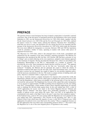 PREFACE
The question of how to treat foreigners has long occupied a central place in Australia’s national
conscience. One of the first pieces of legislation passed by the Parliament of the newly formed
federation in 1901 was the Immigration Restriction Act 1901 (Cth) which, together with the
Pacific Island Labourers Act 1901 (Cth) and the Post and Telegraph Act 1901 (Cth), outlined
the nation’s vision of a “white” future, utilising the infamous “Dictation Test”. Foretelling a
trend that was never to cease, the legislation was also among the first to be amended with the
passage of the Immigration Restriction Amendment Act 1905 (Cth) which made the Dictation
Test even more difficult for immigrants to overcome. Between 1905 and 1949 the legislation
would be amended a further 13 times, operating in tandem with various other pieces of
migration-focussed laws.
The Migration Act 1958 (Cth), which is the principal focus of this book, consolidated and
modernised (by the standards of the time) Australia’s migration legislation. The Minister for
Immigration who introduced the Bill, the Hon. A.R. Downer, MP, had been a prisoner of war
in Changi1
and, no doubt reflecting on his own experiences, adopted a more humane approach
to the treatment of migrants. Having discarded the Dictation Test, which was described in the
Explanatory Memorandum to the Bill as “objectionable on a number of grounds”,2
he
described the Act as the “finest immigration charter that the world has yet seen”.3
The apparent
price of achieving this feat however was an Act that was “necessarily rather long and
technical”.4
Evidently, the Minister did not anticipate the extent to which the scheme of
legislation would be built upon over the next fifty years. Each Government since, even where
the party in power has not changed, has sought to impose its own peculiar migration policy,
with the necessary amendments to the Act. The result is a unique mixture of drafting styles and
policy objectives contained within a single piece of legislation.
As long as Australia remains a popular destination for migrants from around the world, the
Department, tribunals and courts will be called upon to interpret the various provisions of the
Act and the Regulations, while being ever-mindful of the growing body of case law that has
traversed the same ground. The Department has forecast in this regard that yearly immigration
is set to increase to approximately 525,000 (excluding forecast departures) by the year ending
June 2019.5
Unsurprisingly, a large number of those whose migration applications are rejected
seek to challenge the decision made against them. In the year ending June 2015, a total of
18,534 applications for review were made to the former Migration Review Tribunal and
Refugee Review Tribunal.6
And those figures have predictably translated to a significant
number of judicial review cases before the courts. Thus, over 90% of all applications for
constitutional writs made to the High Court in the past 5 years have been migration matters.7
In the Federal Court, a total of 367 cases arising under the Migration Act were initiated for the
year ending June 2015, representing a 36% increase on the preceding year.8
But it is the
Federal Circuit Court which hears the majority of cases: in the 2014-15 financial year, 3,896
applications for judicial review were filed across the country.9
This is a significant increase on
the 959 applications that were filed in the corresponding period of 2010-11.10
The result is that
the Migration Act is one of the most litigated pieces of legislation in the country.
© 2016 THOMSON REUTERS vii
 