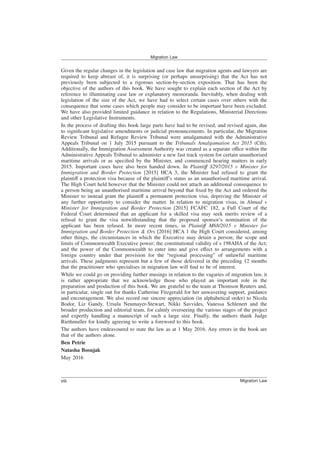 Given the regular changes in the legislation and case law that migration agents and lawyers are
required to keep abreast of, it is surprising (or perhaps unsurprising) that the Act has not
previously been subjected to a rigorous section-by-section exposition. That has been the
objective of the authors of this book. We have sought to explain each section of the Act by
reference to illuminating case law or explanatory memoranda. Inevitably, when dealing with
legislation of the size of the Act, we have had to select certain cases over others with the
consequence that some cases which people may consider to be important have been excluded.
We have also provided limited guidance in relation to the Regulations, Ministerial Directions
and other Legislative Instruments.
In the process of drafting this book large parts have had to be revised, and revised again, due
to significant legislative amendments or judicial pronouncements. In particular, the Migration
Review Tribunal and Refugee Review Tribunal were amalgamated with the Administrative
Appeals Tribunal on 1 July 2015 pursuant to the Tribunals Amalgamation Act 2015 (Cth).
Additionally, the Immigration Assessment Authority was created as a separate office within the
Administrative Appeals Tribunal to administer a new fast track system for certain unauthorised
maritime arrivals or as specified by the Minister, and commenced hearing matters in early
2015. Important cases have also been handed down. In Plaintiff S297/2015 v Minister for
Immigration and Border Protection [2015] HCA 3, the Minister had refused to grant the
plaintiff a protection visa because of the plaintiff’s status as an unauthorised maritime arrival.
The High Court held however that the Minister could not attach an additional consequence to
a person being an unauthorised maritime arrival beyond that fixed by the Act and ordered the
Minister to instead grant the plaintiff a permanent protection visa, depriving the Minister of
any further opportunity to consider the matter. In relation to migration visas, in Ahmad v
Minister for Immigration and Border Protection [2015] FCAFC 182, a Full Court of the
Federal Court determined that an applicant for a skilled visa may seek merits review of a
refusal to grant the visa notwithstanding that the proposed sponsor’s nomination of the
applicant has been refused. In more recent times, in Plaintiff M68/2015 v Minister for
Immigration and Border Protection & Ors [2016] HCA 1 the High Court considered, among
other things, the circumstances in which the Executive may detain a person; the scope and
limits of Commonwealth Executive power; the constitutional validity of s 198AHA of the Act;
and the power of the Commonwealth to enter into and give effect to arrangements with a
foreign country under that provision for the “regional processing” of unlawful maritime
arrivals. These judgments represent but a few of those delivered in the preceding 12 months
that the practitioner who specialises in migration law will find to be of interest.
While we could go on providing further musings in relation to the vagaries of migration law, it
is rather appropriate that we acknowledge those who played an important role in the
preparation and production of this book. We are grateful to the team at Thomson Reuters and,
in particular, single out for thanks Catherine Fitzgerald for her unwavering support, guidance
and encouragement. We also record our sincere appreciation (in alphabetical order) to Nicola
Bodor, Liz Gandy, Ursula Neumayer-Stewart, Nikki Savvides, Vanessa Schlenert and the
broader production and editorial team, for calmly overseeing the various stages of the project
and expertly handling a manuscript of such a large size. Finally, the authors thank Judge
Riethmuller for kindly agreeing to write a foreword to this book.
The authors have endeavoured to state the law as at 1 May 2016. Any errors in the book are
that of the authors alone.
Ben Petrie
Natasha Bosnjak
May 2016
Migration Law
Migration Law
viii
 