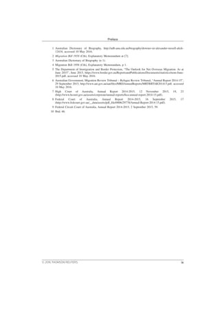 1 Australian Dictionary of Biography, http://adb.anu.edu.au/biography/downer-sir-alexander-russell-alick-
12434, accessed 10 May 2016.
2 Migration Bill 1958 (Cth), Explanatory Memorandum at [7].
3 Australian Dictionary of Biography (n 1).
4 Migration Bill 1958 (Cth), Explanatory Memorandum, p 1.
5 The Department of Immigration and Border Protection, “The Outlook for Net Overseas Migration: As at
June 2015”, June 2015, https://www.border.gov.au/ReportsandPublications/Documents/statistics/nom-June-
2015.pdf, accessed 10 May 2016.
6 Australian Government, Migration Review Tribunal – Refugee Review Tribunal, “Annual Report 2014-15”,
29 September 2015, http://www.aat.gov.au/aat/files/MRDAnnualReports/MRTRRTAR201415.pdf, accessed
10 May 2016.
7 High Court of Australia, Annual Report 2014-2015, 12 November 2015, 19, 23
(http://www.hcourt.gov.au/assets/corporate/annual-reports/hca-annual-report-2014-15.pdf).
8 Federal Court of Australia, Annual Report 2014-2015, 16 September 2015, 17
(http://www.fedcourt.gov.au/__data/assets/pdf_file/0006/29778/Annual-Report-2014-15.pdf).
9 Federal Circuit Court of Australia, Annual Report 2014-2015, 2 September 2015, 59.
10 Ibid, 66.
Preface
© 2016 THOMSON REUTERS ix
 