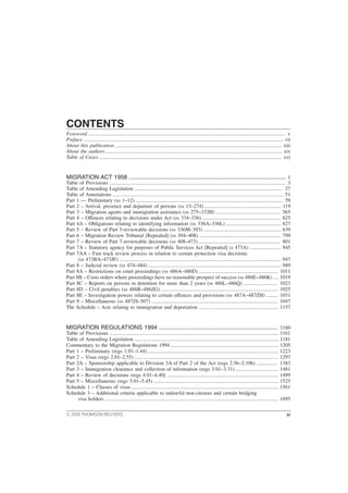 CONTENTS
Foreword ...................................................................................................................................................... v
Preface ........................................................................................................................................................ vii
About this publication ............................................................................................................................... xiii
About the authors ...................................................................................................................................... xix
Table of Cases ........................................................................................................................................... xxi
MIGRATION ACT 1958 ................................................................................................. 1
Table of Provisions ...................................................................................................................................... 3
Table of Amending Legislation ................................................................................................................. 27
Table of Annotations .................................................................................................................................. 51
Part 1 — Preliminary (ss 1–12) ................................................................................................................ 59
Part 2 – Arrival, presence and departure of persons (ss 13–274) .......................................................... 119
Part 3 – Migration agents and immigration assistance (ss 275–332H) ................................................. 565
Part 4 – Offences relating to decisions under Act (ss 334–336) ............................................................ 625
Part 4A – Obligations relating to identifying information (ss 336A–336L) .......................................... 627
Part 5 – Review of Part 5-reviewable decisions (ss 336M–393) ........................................................... 639
Part 6 – Migration Review Tribunal [Repealed] (ss 394–408) .............................................................. 799
Part 7 – Review of Part 7-reviewable decisions (ss 408–473) .............................................................. 801
Part 7A – Statutory agency for purposes of Public Services Act [Repealed] (s 473A) ........................ 945
Part 7AA – Fast track review process in relation to certain protection visa decisions
(ss 473BA–473JF) ........................................................................................................................... 947
Part 8 – Judicial review (ss 474–484) ..................................................................................................... 989
Part 8A – Restrictions on court proceedings (ss 486A–486D) ............................................................ 1011
Part 8B – Costs orders where proceedings have no reasonable prospect of success (ss 486E–486K) .... 1019
Part 8C – Reports on persons in detention for more than 2 years (ss 486L–486Q) .......................... 1023
Part 8D – Civil penalties (ss 486R–486ZG) ......................................................................................... 1025
Part 8E – Investigation powers relating to certain offences and provisions (ss 487A–487ZH) ......... 1031
Part 9 – Miscellaneous (ss 487ZI–507) ................................................................................................ 1047
The Schedule – Acts relating to immigration and deportation ............................................................. 1157
MIGRATION REGULATIONS 1994 ......................................................................... 1160
Table of Provisions ................................................................................................................................. 1161
Table of Amending Legislation .............................................................................................................. 1181
Commentary to the Migration Regulations 1994 .................................................................................. 1205
Part 1 – Preliminary (regs 1.01–1.44) ................................................................................................... 1223
Part 2 – Visas (regs 2.01–2.55) ............................................................................................................. 1297
Part 2A – Sponsorship applicable to Division 3A of Part 2 of the Act (regs 2.56–2.106) ................ 1383
Part 3 – Immigration clearance and collection of information (regs 3.01–3.31) ................................ 1481
Part 4 – Review of decisions (regs 4.01–4.40] ..................................................................................... 1499
Part 5 – Miscellaneous (regs 5.01–5.45) ............................................................................................... 1525
Schedule 1 – Classes of visas ................................................................................................................ 1561
Schedule 3 – Additional criteria applicable to unlawful non-citizens and certain bridging
visa holders .................................................................................................................................... 1695
© 2016 THOMSON REUTERS xi
 