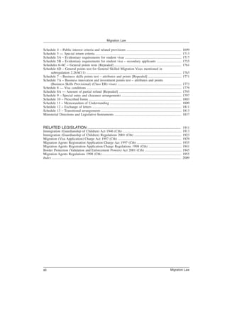 Schedule 4 – Public interest criteria and related provisions ................................................................ 1699
Schedule 5 — Special return criteria .................................................................................................... 1713
Schedule 5A – Evidentiary requirements for student visas .................................................................. 1717
Schedule 5B – Evidentiary requirements for student visa – secondary applicants ............................. 1755
Schedules 6–6C – General points tests [Repealed] .............................................................................. 1761
Schedule 6D – General points test for General Skilled Migration Visas mentioned in
subregulation 2.26AC(1) ............................................................................................................... 1763
Schedule 7 – Business skills points test – attributes and points [Repealed] ....................................... 1771
Schedule 7A – Business innovation and investment points test – attributes and points
(Business Skills Provisional) (Class EB) visas) ........................................................................... 1773
Schedule 8 — Visa conditions ............................................................................................................... 1779
Schedule 8A — Amount of partial refund [Repealed] ......................................................................... 1795
Schedule 9 – Special entry and clearance arrangements ...................................................................... 1797
Schedule 10 – Prescribed forms ............................................................................................................ 1803
Schedule 11 – Memorandum of Understanding ................................................................................... 1809
Schedule 12 – Exchange of letters ........................................................................................................ 1811
Schedule 13 – Transitional arrangements .............................................................................................. 1813
Ministerial Directions and Legislative Instruments .............................................................................. 1837
RELATED LEGISLATION ........................................................................................ 1911
Immigration (Guardianship of Children) Act 1946 (Cth) ..................................................................... 1913
Immigration (Guardianship of Children) Regulations 2001 (Cth) ....................................................... 1923
Migration (Visa Application) Charge Act 1997 (Cth) .......................................................................... 1929
Migration Agents Registration Application Charge Act 1997 (Cth) .................................................... 1935
Migration Agents Registration Application Charge Regulations 1998 (Cth) ....................................... 1941
Border Protection (Validation and Enforcement Powers) Act 2001 (Cth) ........................................... 1945
Migration Agents Regulations 1998 (Cth) ............................................................................................ 1955
Index ....................................................................................................................................................... 2009
Migration Law
Migration Law
xii
 