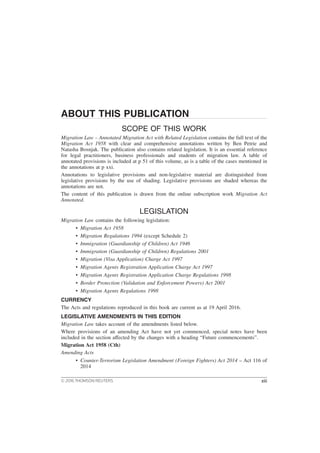 ABOUT THIS PUBLICATION
SCOPE OF THIS WORK
Migration Law – Annotated Migration Act with Related Legislation contains the full text of the
Migration Act 1958 with clear and comprehensive annotations written by Ben Petrie and
Natasha Bosnjak. The publication also contains related legislation. It is an essential reference
for legal practitioners, business professionals and students of migration law. A table of
annotated provisions is included at p 51 of this volume, as is a table of the cases mentioned in
the annotations at p xxi.
Annotations to legislative provisions and non-legislative material are distinguished from
legislative provisions by the use of shading. Legislative provisions are shaded whereas the
annotations are not.
The content of this publication is drawn from the online subscription work Migration Act
Annotated.
LEGISLATION
Migration Law contains the following legislation:
• Migration Act 1958
• Migration Regulations 1994 (except Schedule 2)
• Immigration (Guardianship of Children) Act 1946
• Immigration (Guardianship of Children) Regulations 2001
• Migration (Visa Application) Charge Act 1997
• Migration Agents Registration Application Charge Act 1997
• Migration Agents Registration Application Charge Regulations 1998
• Border Protection (Validation and Enforcement Powers) Act 2001
• Migration Agents Regulations 1998
CURRENCY
The Acts and regulations reproduced in this book are current as at 19 April 2016.
LEGISLATIVE AMENDMENTS IN THIS EDITION
Migration Law takes account of the amendments listed below.
Where provisions of an amending Act have not yet commenced, special notes have been
included in the section affected by the changes with a heading “Future commencements”.
Migration Act 1958 (Cth)
Amending Acts
• Counter-Terrorism Legislation Amendment (Foreign Fighters) Act 2014 – Act 116 of
2014
© 2016 THOMSON REUTERS xiii
 