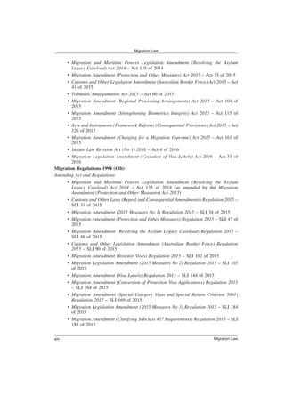 • Migration and Maritime Powers Legislation Amendment (Resolving the Asylum
Legacy Caseload) Act 2014 – Act 135 of 2014
• Migration Amendment (Protection and Other Measures) Act 2015 – Act 35 of 2015
• Customs and Other Legislation Amendment (Australian Border Force) Act 2015 – Act
41 of 2015
• Tribunals Amalgamation Act 2015 – Act 60 of 2015
• Migration Amendment (Regional Processing Arrangements) Act 2015 – Act 104 of
2015
• Migration Amendment (Strengthening Biometrics Integrity) Act 2015 – Act 115 of
2015
• Acts and Instruments (Framework Reform) (Consequential Provisions) Act 2015 – Act
126 of 2015
• Migration Amendment (Charging for a Migration Outcome) Act 2015 – Act 161 of
2015
• Statute Law Revision Act (No 1) 2016 – Act 4 of 2016
• Migration Legislation Amendment (Cessation of Visa Labels) Act 2016 – Act 34 of
2016
Migration Regulations 1994 (Cth)
Amending Act and Regulations
• Migration and Maritime Powers Legislation Amendment (Resolving the Asylum
Legacy Caseload) Act 2014 – Act 135 of 2014 (as amended by the Migration
Amendment (Protection and Other Measures) Act 2015)
• Customs and Other Laws (Repeal and Consequential Amendments) Regulation 2015 –
SLI 31 of 2015
• Migration Amendment (2015 Measures No 1) Regulation 2015 – SLI 34 of 2015
• Migration Amendment (Protection and Other Measures) Regulation 2015 – SLI 47 of
2015
• Migration Amendment (Resolving the Asylum Legacy Caseload) Regulation 2015 –
SLI 48 of 2015
• Customs and Other Legislation Amendment (Australian Border Force) Regulation
2015 – SLI 90 of 2015
• Migration Amendment (Investor Visas) Regulation 2015 – SLI 102 of 2015
• Migration Legislation Amendment (2015 Measures No 2) Regulation 2015 – SLI 103
of 2015
• Migration Amendment (Visa Labels) Regulation 2015 – SLI 144 of 2015
• Migration Amendment (Conversion of Protection Visa Applications) Regulation 2015
– SLI 164 of 2015
• Migration Amendment (Special Category Visas and Special Return Criterion 5001)
Regulation 2015 – SLI 169 of 2015
• Migration Legislation Amendment (2015 Measures No 3) Regulation 2015 – SLI 184
of 2015
• Migration Amendment (Clarifying Subclass 457 Requirements) Regulation 2015 – SLI
185 of 2015
Migration Law
Migration Law
xiv
 