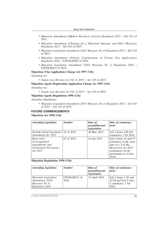 • Migration Amendment (Offshore Resources Activity) Regulation 2015 – SLI 211 of
2015
• Migration Amendment (Charging for a Migration Outcome and Other Measures)
Regulation 2015 – SLI 242 of 2015
• Migration Legislation Amendment (2015 Measures No 4) Regulation 2015 – SLI 243
of 2015
• Migration Amendment (Priority Consideration of Certain Visa Applications)
Regulation 2016 – F2016L00295 of 2016
• Migration Legislation Amendment (2016 Measures No 1) Regulation 2016 –
F2016L00523 of 2016
Migration (Visa Application) Charge Act 1997 (Cth)
Amending Act
• Statute Law Revision Act (No 2) 2015 – Act 145 of 2015
Migration Agents Registration Application Charge Act 1997 (Cth)
Amending Act
• Statute Law Revision Act (No 2) 2015 – Act 145 of 2015
Migration Agents Regulations 1998 (Cth)
Amending Regulations
• Migration Legislation Amendment (2015 Measures No 2) Regulation 2015 – SLI 103
of 2015 – Act 145 of 2015
FUTURE COMMENCEMENTS
Migration Act 1958 (Cth)
Amending legislation Number Date of
gazettal/assent/
registration
Date of commence-
ment
Norfolk Island Legislation
Amendment Act 2015
59 of 2015 26 May 2015 Sch 2 items 249-254
commence 1 Jul 2016
Biosecurity
(Consequential
Amendments and
Transitional Provisions)
Act 2015
62 of 2015 16 Jun 2015 Sch 2 items 34 and 35
commence at the same
time as s 3 of the
Biosecurity Act 2015
commences (to be
proclaimed or 16 Jun
2016)
Migration Regulations 1994 (Cth)
Amending legislation Number Date of
gazettal/assent/
registration
Date of commence-
ment
Migration Legislation
Amendment (2016
Measures No 1)
Regulation 2016
F2016L00523 of
2016
15 April 2016 Sch 4 items 1-26 and
33-50 and Sch 5 item
2 commence 1 Jul
2016
About this Publication
© 2016 THOMSON REUTERS xv
 
