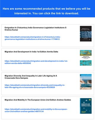 Here are some recommended products that we believe you will be
interested in. You can click the link to download.
Emigration In 21stcentury India Governance Legislation Institutions S
Krishna Kumar
https://ebookbell.com/product/emigration-in-21stcentury-india-
governance-legislation-institutions-s-krishna-kumar-11749612
Migration And Development In India 1st Edition Amrita Datta
https://ebookbell.com/product/migration-and-development-in-india-1st-
edition-amrita-datta-44938542
Migration Diversity And Inequality In Later Life Ageing At A
Crossroads Dora Sampaio
https://ebookbell.com/product/migration-diversity-and-inequality-in-
later-life-ageing-at-a-crossroads-dora-sampaio-45329628
Migration And Mobility In The European Union 2nd Edition Andrew Geddes
https://ebookbell.com/product/migration-and-mobility-in-the-european-
union-2nd-edition-andrew-geddes-46075134
 