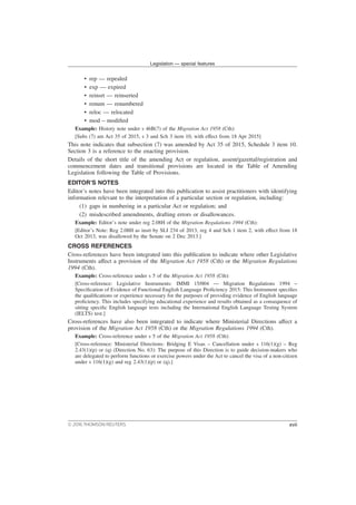 • rep — repealed
• exp — expired
• reinsrt — reinserted
• renum — renumbered
• reloc — relocated
• mod – modified
Example: History note under s 46B(7) of the Migration Act 1958 (Cth):
[Subs (7) am Act 35 of 2015, s 3 and Sch 3 item 10, with effect from 18 Apr 2015]
This note indicates that subsection (7) was amended by Act 35 of 2015, Schedule 3 item 10.
Section 3 is a reference to the enacting provision.
Details of the short title of the amending Act or regulation, assent/gazettal/registration and
commencement dates and transitional provisions are located in the Table of Amending
Legislation following the Table of Provisions.
EDITOR’S NOTES
Editor’s notes have been integrated into this publication to assist practitioners with identifying
information relevant to the interpretation of a particular section or regulation, including:
(1) gaps in numbering in a particular Act or regulation; and
(2) misdescribed amendments, drafting errors or disallowances.
Example: Editor’s note under reg 2.08H of the Migration Regulations 1994 (Cth):
[Editor’s Note: Reg 2.08H as insrt by SLI 234 of 2013, reg 4 and Sch 1 item 2, with effect from 18
Oct 2013, was disallowed by the Senate on 2 Dec 2013.]
CROSS REFERENCES
Cross-references have been integrated into this publication to indicate where other Legislative
Instruments affect a provision of the Migration Act 1958 (Cth) or the Migration Regulations
1994 (Cth).
Example: Cross-reference under s 5 of the Migration Act 1958 (Cth):
[Cross-reference: Legislative Instruments: IMMI 15/004 — Migration Regulations 1994 –
Specification of Evidence of Functional English Language Proficiency 2015: This Instrument specifies
the qualifications or experience necessary for the purposes of providing evidence of English language
proficiency. This includes specifying educational experience and results obtained as a consequence of
sitting specific English language tests including the International English Language Testing System
(IELTS) test.]
Cross-references have also been integrated to indicate where Ministerial Directions affect a
provision of the Migration Act 1958 (Cth) or the Migration Regulations 1994 (Cth).
Example: Cross-reference under s 5 of the Migration Act 1958 (Cth):
[Cross-reference: Ministerial Directions: Bridging E Visas – Cancellation under s 116(1)(g) – Reg
2.43(1)(p) or (q) (Direction No. 63): The purpose of this Direction is to guide decision-makers who
are delegated to perform functions or exercise powers under the Act to cancel the visa of a non-citizen
under s 116(1)(g) and reg 2.43(1)(p) or (q).]
Legislation — special features
© 2016 THOMSON REUTERS xvii
 