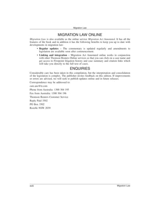 MIGRATION LAW ONLINE
Migration Law is also available as the online service Migration Act Annotated. It has all the
features of the book and in addition it has the following benefits to keep you up to date with
developments in migration law:
• Regular updates – The commentary is updated regularly and amendments to
legislation are available soon after commencement.
• Linking and integration – Migration Act Annotated online works in conjunction
with other Thomson Reuters Online services so that you can click on a case name and
get access to Firstpoint litigation history and case summary and citation links which
will take you directly to the full text of cases.
ENQUIRIES
Considerable care has been taken in this compilation, but the interpretation and consolidation
of the legislation is complex. The publisher invites feedback on this edition. If improvements
or errors are advised, we will seek to publish updates online and in future releases.
Correspondence may be addressed to:
care.anz@tr.com
Phone from Australia: 1300 304 195
Fax from Australia: 1300 304 196
Thomson Reuters Customer Service
Reply Paid 3502
PO Box 3502
Rozelle NSW 2039
Migration Law
Migration Law
xviii
 