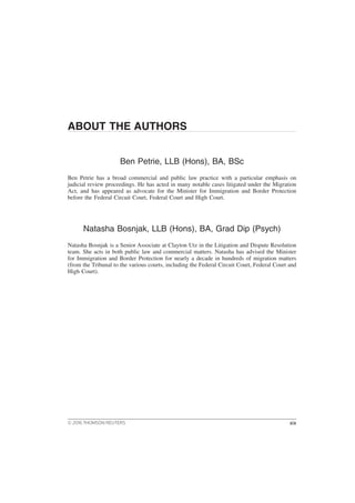 ABOUT THE AUTHORS
Ben Petrie, LLB (Hons), BA, BSc
Ben Petrie has a broad commercial and public law practice with a particular emphasis on
judicial review proceedings. He has acted in many notable cases litigated under the Migration
Act, and has appeared as advocate for the Minister for Immigration and Border Protection
before the Federal Circuit Court, Federal Court and High Court.
Natasha Bosnjak, LLB (Hons), BA, Grad Dip (Psych)
Natasha Bosnjak is a Senior Associate at Clayton Utz in the Litigation and Dispute Resolution
team. She acts in both public law and commercial matters. Natasha has advised the Minister
for Immigration and Border Protection for nearly a decade in hundreds of migration matters
(from the Tribunal to the various courts, including the Federal Circuit Court, Federal Court and
High Court).
© 2016 THOMSON REUTERS xix
 