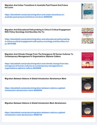 Migration And Urban Transitions In Australia Past Present And Future
Iris Levin
https://ebookbell.com/product/migration-and-urban-transitions-in-
australia-past-present-and-future-iris-levin-46099300
Migration And Educational Policymaking In China A Critical Engagement
With Policy Sociology And Bourdieu Hui Yu
https://ebookbell.com/product/migration-and-educational-policymaking-
in-china-a-critical-engagement-with-policy-sociology-and-bourdieu-hui-
yu-46181986
Migration And Climate Change From The Emergence Of Human Cultures To
Contemporary Management In Organizations Stphane Callens
https://ebookbell.com/product/migration-and-climate-change-from-the-
emergence-of-human-cultures-to-contemporary-management-in-
organizations-stphane-callens-46246868
Migration Between Nations A Global Introduction Abrahamson Mark
https://ebookbell.com/product/migration-between-nations-a-global-
introduction-abrahamson-mark-46490996
Migration Between Nations A Global Introduction Mark Abrahamson
https://ebookbell.com/product/migration-between-nations-a-global-
introduction-mark-abrahamson-46496144
 