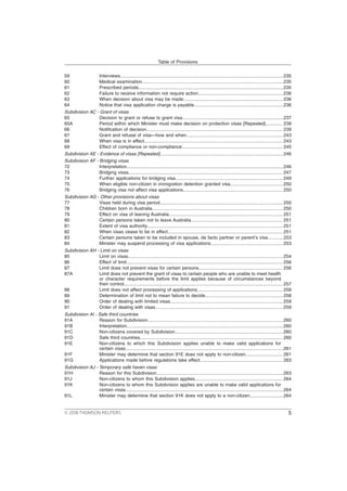 59 Interviews..............................................................................................................................235
60 Medical examination.............................................................................................................235
61 Prescribed periods................................................................................................................235
62 Failure to receive information not require action..................................................................236
63 When decision about visa may be made.............................................................................236
64 Notice that visa application charge is payable.....................................................................236
Subdivision AC - Grant of visas
65 Decision to grant or refuse to grant visa..............................................................................237
65A Period within which Minister must make decision on protection visas [Repealed]............. 239
66 Notification of decision......................................................................................................... 239
67 Grant and refusal of visa—how and when...........................................................................243
68 When visa is in effect........................................................................................................... 243
69 Effect of compliance or non-compliance.............................................................................. 245
Subdivision AE - Evidence of visas [Repealed]............................................................................................... 246
Subdivision AF - Bridging visas
72 Interpretation.........................................................................................................................246
73 Bridging visas....................................................................................................................... 247
74 Further applications for bridging visa................................................................................... 249
75 When eligible non-citizen in immigration detention granted visa.........................................250
76 Bridging visa not affect visa applications............................................................................. 250
Subdivision AG - Other provisions about visas
77 Visas held during visa period............................................................................................... 250
78 Children born in Australia..................................................................................................... 250
79 Effect on visa of leaving Australia........................................................................................ 251
80 Certain persons taken not to leave Australia....................................................................... 251
81 Extent of visa authority.........................................................................................................251
82 When visas cease to be in effect.........................................................................................251
83 Certain persons taken to be included in spouse, de facto partner or parent’s visa............253
84 Minister may suspend processing of visa applications........................................................253
Subdivision AH - Limit on visas
85 Limit on visas........................................................................................................................254
86 Effect of limit.........................................................................................................................256
87 Limit does not prevent visas for certain persons................................................................. 256
87A Limit does not prevent the grant of visas to certain people who are unable to meet health
or character requirements before the limit applies because of circumstances beyond
their control...........................................................................................................................257
88 Limit does not affect processing of applications.................................................................. 258
89 Determination of limit not to mean failure to decide............................................................ 258
90 Order of dealing with limited visas....................................................................................... 259
91 Order of dealing with visas...................................................................................................259
Subdivision AI - Safe third countries
91A Reason for Subdivision.........................................................................................................260
91B Interpretation.........................................................................................................................260
91C Non-citizens covered by Subdivision....................................................................................260
91D Safe third countries.............................................................................................................. 260
91E Non-citizens to which this Subdivision applies unable to make valid applications for
certain visas..........................................................................................................................261
91F Minister may determine that section 91E does not apply to non-citizen.............................261
91G Applications made before regulations take effect................................................................ 263
Subdivision AJ - Temporary safe haven visas
91H Reason for this Subdivision..................................................................................................263
91J Non-citizens to whom this Subdivision applies.................................................................... 264
91K Non-citizens to whom this Subdivision applies are unable to make valid applications for
certain visas..........................................................................................................................264
91L Minister may determine that section 91K does not apply to a non-citizen..........................264
Table of Provisions
© 2016 THOMSON REUTERS 5
 