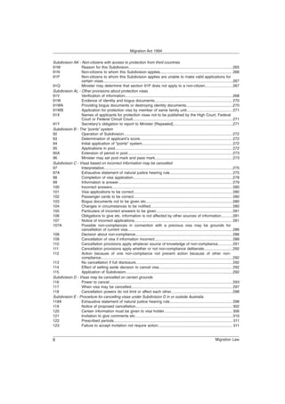 Subdivision AK - Non-citizens with access to protection from third countries
91M Reason for this Subdivision..................................................................................................265
91N Non-citizens to whom this Subdivision applies.................................................................... 266
91P Non-citizens to whom this Subdivision applies are unable to make valid applications for
certain visas..........................................................................................................................267
91Q Minister may determine that section 91P does not apply to a non-citizen..........................267
Subdivision AL - Other provisions about protection visas
91V Verification of information..................................................................................................... 268
91W Evidence of identity and bogus documents......................................................................... 270
91WA Providing bogus documents or destroying identity documents............................................270
91WB Application for protection visa by member of same family unit........................................... 271
91X Names of applicants for protection visas not to be published by the High Court, Federal
Court or Federal Circuit Court..............................................................................................271
91Y Secretary’s obligation to report to Minister [Repealed]........................................................271
Subdivision B - The “points” system
92 Operation of Subdivision...................................................................................................... 272
93 Determination of applicant’s score....................................................................................... 272
94 Initial application of “points” system..................................................................................... 272
95 Applications in pool.............................................................................................................. 272
95A Extension of period in pool...................................................................................................273
96 Minister may set pool mark and pass mark.........................................................................273
Subdivision C - Visas based on incorrect information may be cancelled
97 Interpretation.........................................................................................................................275
97A Exhaustive statement of natural justice hearing rule........................................................... 275
98 Completion of visa application..............................................................................................278
99 Information is answer........................................................................................................... 279
100 Incorrect answers................................................................................................................. 280
101 Visa applications to be correct............................................................................................. 280
102 Passenger cards to be correct............................................................................................. 280
103 Bogus documents not to be given etc..................................................................................280
104 Changes in circumstances to be notified............................................................................. 280
105 Particulars of incorrect answers to be given........................................................................281
106 Obligations to give etc. information is not affected by other sources of information...........281
107 Notice of incorrect applications............................................................................................ 281
107A Possible non-compliances in connection with a previous visa may be grounds for
cancellation of current visa...................................................................................................286
108 Decision about non-compliance........................................................................................... 286
109 Cancellation of visa if information incorrect......................................................................... 288
110 Cancellation provisions apply whatever source of knowledge of non-compliance..............291
111 Cancellation provisions apply whether or not non-compliance deliberate...........................292
112 Action because of one non-compliance not prevent action because of other non-
compliance............................................................................................................................292
113 No cancellation if full disclosure...........................................................................................292
114 Effect of setting aside decision to cancel visa..................................................................... 292
115 Application of Subdivision.....................................................................................................292
Subdivision D - Visas may be cancelled on certain grounds
116 Power to cancel....................................................................................................................293
117 When visa may be cancelled............................................................................................... 297
118 Cancellation powers do not limit or affect each other..........................................................298
Subdivision E - Procedure for cancelling visas under Subdivision D in or outside Australia
118A Exhaustive statement of natural justice hearing rule........................................................... 298
119 Notice of proposed cancellation........................................................................................... 302
120 Certain information must be given to visa holder................................................................ 306
121 Invitation to give comments etc............................................................................................310
122 Prescribed periods................................................................................................................311
123 Failure to accept invitation not require action...................................................................... 311
Migration Act 1994
Migration Law
6
 