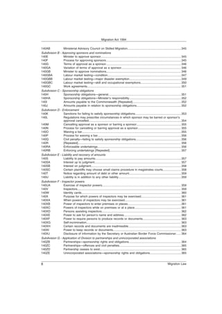 140AB Ministerial Advisory Council on Skilled Migration.................................................................345
Subdivision B - Approving sponsors and nominations
140E Minister to approve sponsor.................................................................................................345
140F Process for approving sponsors...........................................................................................345
140G Terms of approval as a sponsor...........................................................................................346
140GA Variation of terms of approval as a sponsor........................................................................ 346
140GB Minister to approve nominations.......................................................................................... 346
140GBA Labour market testing—condition.........................................................................................347
140GBB Labour market testing—major disaster exemption...............................................................349
140GBC Labour market testing—skill and occupational exemptions.................................................350
140GC Work agreements................................................................................................................. 351
Subdivision C - Sponsorship obligations
140H Sponsorship obligations—general........................................................................................351
140HA Sponsorship obligations—Minister’s responsibility...............................................................352
140I Amounts payable to the Commonwealth [Repealed]...........................................................352
140J Amounts payable in relation to sponsorship obligations......................................................352
Subdivision D - Enforcement
140K Sanctions for failing to satisfy sponsorship obligations........................................................353
140L Regulations may prescribe circumstances in which sponsor may be barred or sponsor’s
approval cancelled................................................................................................................354
140M Cancelling approval as a sponsor or barring a sponsor......................................................355
140N Process for cancelling or barring approval as a sponsor.................................................... 355
140O Waiving a bar........................................................................................................................355
140P Process for waiving a bar.....................................................................................................356
140Q Civil penalty—failing to satisfy sponsorship obligations.......................................................356
140R [Repealed]............................................................................................................................ 356
140RA Enforceable undertakings.....................................................................................................356
140RB Enforcing undertakings [Repealed]...................................................................................... 357
Subdivision E - Liability and recovery of amounts
140S Liability to pay amounts........................................................................................................357
140SA Interest up to judgment........................................................................................................ 357
140SB Interest on judgment.............................................................................................................358
140SC Certain plaintiffs may choose small claims procedure in magistrates courts...................... 358
140T Notice regarding amount of debt or other amount...............................................................359
140U Liability is in addition to any other liability............................................................................359
Subdivision F - Inspector powers
140UA Exercise of inspector powers............................................................................................... 359
140V Inspectors............................................................................................................................. 359
140W Identity cards........................................................................................................................ 360
140X Purpose for which powers of inspectors may be exercised................................................ 361
140XA When powers of inspectors may be exercised.................................................................... 361
140XB Power of inspectors to enter premises or places.................................................................361
140XC Powers of inspectors while on premises or at a place........................................................ 361
140XD Persons assisting inspectors................................................................................................362
140XE Power to ask for person’s name and address..................................................................... 362
140XF Power to require persons to produce records or documents.............................................. 363
140XG Self-incrimination.................................................................................................................. 363
140XH Certain records and documents are inadmissible................................................................363
140XI Power to keep records or documents.................................................................................. 363
140XJ Disclosure of information by the Secretary or Australian Border Force Commissioner...... 364
Subdivision G - Application of Division to partnerships and unincorporated associations
140ZB Partnerships—sponsorship rights and obligations............................................................... 364
140ZC Partnerships—offences and civil penalties...........................................................................365
140ZD Partnership ceases to exist.................................................................................................. 365
140ZE Unincorporated associations—sponsorship rights and obligations......................................365
Migration Act 1994
Migration Law
8
 
