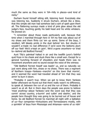 much the same as they were in '64—hilly in places—and kind of
rocky.”
Durham found himself sitting still, listening hard. Everybody else
was listening too. Suddenly it struck Durham, almost like a blow,
that this simple old man had somehow laid a sort of spell upon them
all. The flattening sunrays made a kind of pink glow about the old
judge's face, touching gently his bald head and his white whiskers.
He droned on:
“I remember about those roads particularly well, because that
time when I marched through here in '64 my feet was about out ef
my shoes and them flints cut 'em up some. Some of the boys, I
recollect, left bloody prints in the dust behind 'em. But shucks—it
wouldn't a-made no real difference if we'd wore the bottoms plum
off our feet! We'd a-kept on goin'. We'd a-gone anywhere—or tried
to—behind old Bedford Forrest.”
Aunt Tilly's palmleaf halted in air and the twelfth juror's faithful
quid froze in his cheek and stuck there like a small wen. Except for a
general hunching forward of shoulders and heads there was no
movement anywhere and no sound except the voice of the witness:
“Old Bedford Forrest hisself was leadin' us, and so naturally we
just went along with him, shoes or no shoes. There was a regiment
of Northern troops—Yankees—marchin' on this town that mornin',
and it seemed the word had traveled ahead of 'em that they was
aimin' to burn it down.
“Probably it wasn't true. When we got to know them Yankees
better afterward we found out that there really wasn't no difference,
to speak of, between the run of us and the run of them. Probably it
wasn't so at all. But in them days the people was prone to believe
'most anything—about Yankees—and the word was that they was
cornin' across country, a-burnin' and cuttin' and slashin,' and the
people here thought they was going to be burned out of house and
home. So old Bedford Forrest he marched all night with a battalion
of us—four companies—Kintuckians and Tennesseeans mostly, with
a sprinklin' of boys from Mississippi and Arkansas—some of us ridin'
 