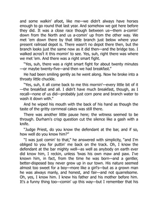 and some walkin' afoot, like me—we didn't always have horses
enough to go round that last year. And somehow we got here before
they did. It was a close race though between us—them a-comin'
down from the North and us a-comin' up from the other way. We
met 'em down there by that little branch just below where your
present railroad depot is. There wasn't no depot there then, but the
branch looks just the same now as it did then—and the bridge too. I
walked acros't it this momin' to see. Yes, suh, right there was where
we met 'em. And there was a right smart fight.
“Yes, suh, there was a right smart fight for about twenty minutes
—or maybe twenty-five—and then we had breakfast.”
He had been smiling gently as he went along. Now he broke into a
throaty little chuckle.
“Yes, suh, it all come back to me this mornin'—every little bit of it
—the breakfast and all. I didn't have much breakfast, though, as I
recall—none of us did—probably just corn pone and branch water to
wash it down with.”
And he wiped his mouth with the back of his hand as though the
taste of the gritty cornmeal cakes was still there.
There was another little pause here; the witness seemed to be
through. Durham's crisp question cut the silence like a gash with a
knife.
“Judge Priest, do you know the defendant at the bar, and if so,
how well do you know him?”
“I was just comin' to that,” he answered with simplicity, “and I'm
obliged to you for puttin' me back on the track. Oh, I know the
defendant at the bar mighty well—as well as anybody on earth ever
did know him, I reckin, unless 'twas his own maw and paw. I've
known him, in fact, from the time he was born—and a gentler,
better-disposed boy never grew up in our town. His nature seemed
almost too sweet for a boy—more like a girl's—but as a grown man
he was always manly, and honest, and fair—and not quarrelsome.
Oh, yes, I know him. I knew his father and his mother before him.
It's a funny thing too—comin' up this way—but I remember that his
 