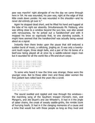 paw was marchin' right alongside of me the day we came through
here in '64. He was wounded, his paw was, right at the edge of that
little creek down yonder. He was wounded in the shoulder—and he
never did entirely git over it.”
Again he stopped dead short, and he lifted his hand and tugged at
the lobe of his right ear absently. Simultaneously Mr. Felsburg, who
was sitting close to a window beyond the jury box, was also seized
with nervousness, for he jerked out a handkerchief and with it
mopped his brow so vigorously that, to one standing outside, it
might have seemed that the handkerchief was actually being waved
about as a signal.
Instantly then there broke upon the pause that still endured a
sudden burst of music, a rollicking, jingling air. It was only a twenty-
cent touth organ, three sleigh bells, and a pair of the rib bones of a
beef-cow being played all at once by a saddle-colored negro man
but it sounded for all the world like a fife-and-drum corps:
If you want to have a good time,
If you want to have a good time,
If you want to have a good time,
If you want to ketch the devil—
Jine the cavalree!
To some who heard it now the time was strange; these were the
younger ones. But to those older men and those older women the
first jubilant bars rolled back the years like a scroll.
If you want to have a good time,
If yu want to have a good time,
If you want to have a good time,
If you want to ride with Bedford—
Jine the cavalree!
The sound swelled and rippled and rose through the windows—
the marching song of the Southern trooper—Forrest's men, and
Morgan's, and Jeb Stuart's and Joe Wheeler's. It had in it the jingle
of saber chains, the creak of sweaty saddle-girths, the nimble clunk
of hurrying hoofs. It had in it the clanging memories of a cause and
a time that would live with these people as long as they lived and
 
